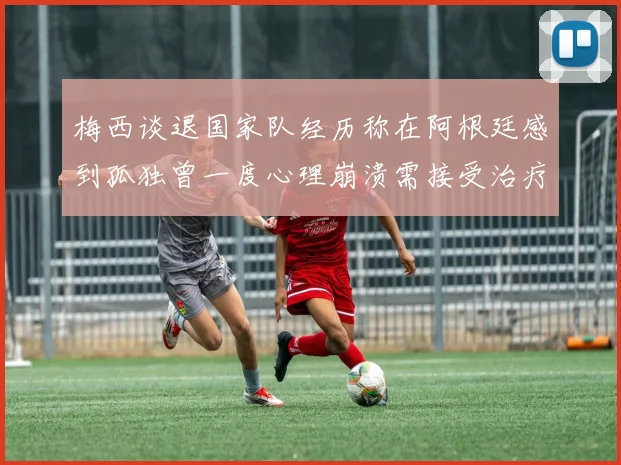 梅西谈退国家队经历称在阿根廷感到孤独曾一度心理崩溃需接受治疗