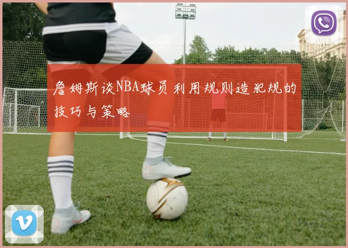 詹姆斯谈NBA球员利用规则造犯规的技巧与策略