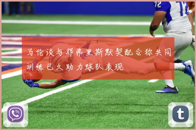 马伦谈与邓弗里斯默契配合称共同训练已久助力球队表现