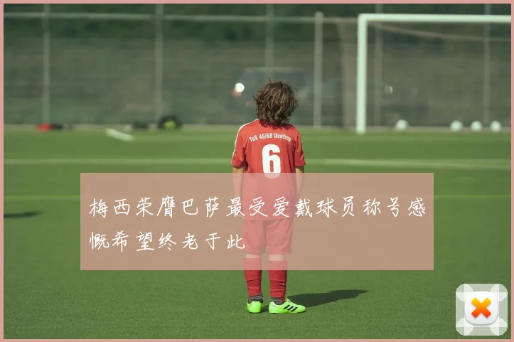 梅西荣膺巴萨最受爱戴球员称号感慨希望终老于此