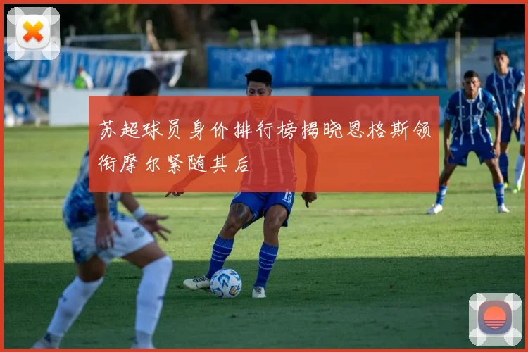苏超球员身价排行榜揭晓恩格斯领衔摩尔紧随其后