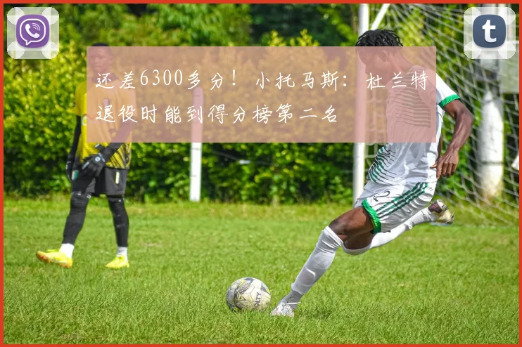 还差6300多分！小托马斯：杜兰特退役时能到得分榜第二名