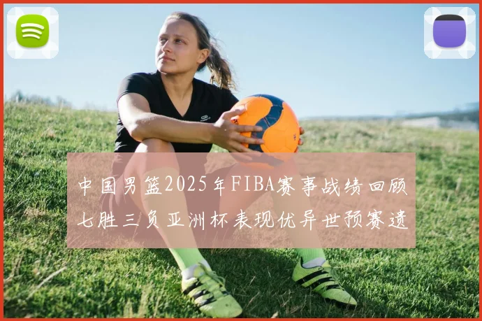 中国男篮2025年FIBA赛事战绩回顾七胜三负亚洲杯表现优异世预赛遗憾负于韩国