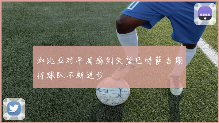 加比亚对平局感到失望巴特萨吉期待球队不断进步