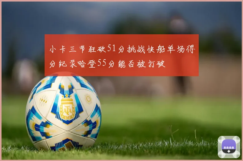 小卡三节狂砍51分挑战快船单场得分纪录哈登55分能否被打破
